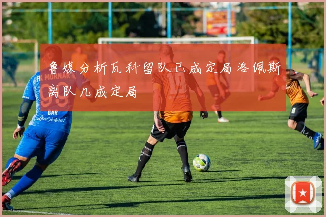 鲁媒分析瓦科留队已成定局洛佩斯离队几成定局