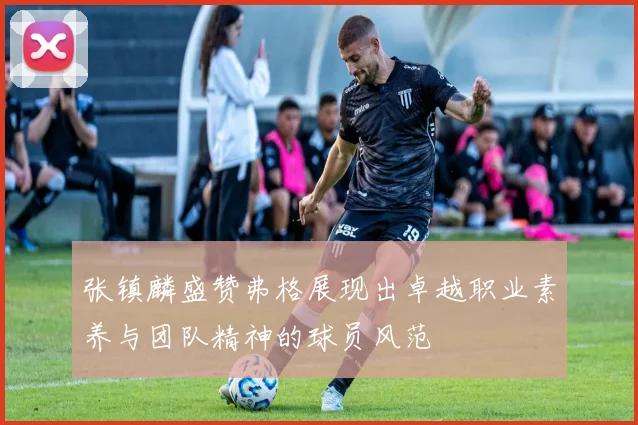 张镇麟盛赞弗格展现出卓越职业素养与团队精神的球员风范