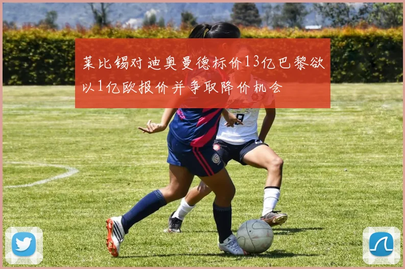 莱比锡对迪奥曼德标价13亿巴黎欲以1亿欧报价并争取降价机会
