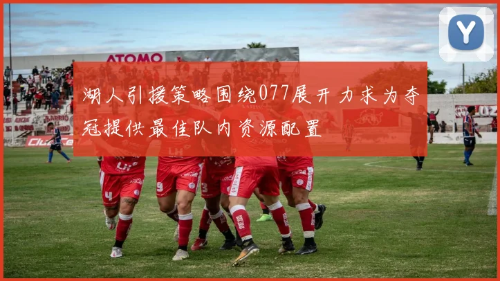 湖人引援策略围绕077展开力求为夺冠提供最佳队内资源配置