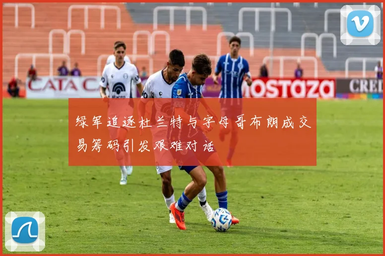 绿军追逐杜兰特与字母哥布朗成交易筹码引发艰难对话