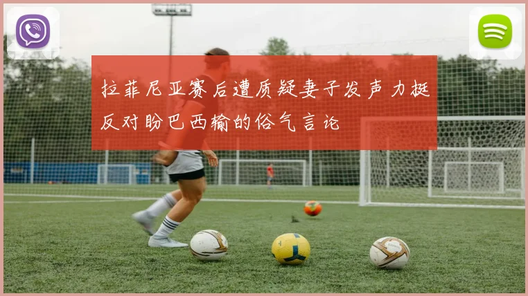 拉菲尼亚赛后遭质疑妻子发声力挺反对盼巴西输的俗气言论