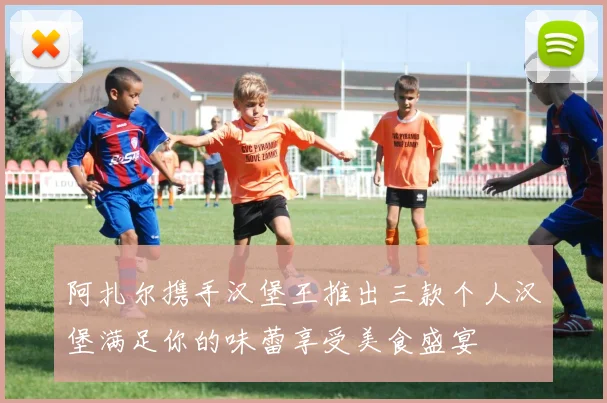 阿扎尔携手汉堡王推出三款个人汉堡满足你的味蕾享受美食盛宴