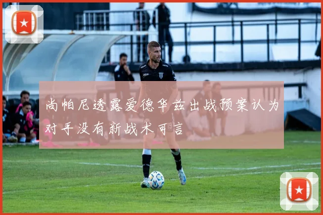 尚帕尼透露爱德华兹出战预案认为对手没有新战术可言