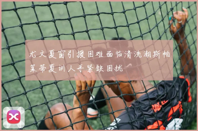 尤文夏窗引援困难面临清洗潮斯帕莱蒂夏训人手紧缺困扰