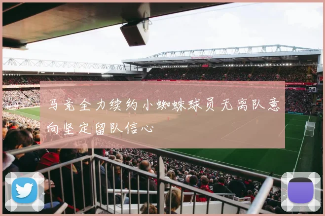 马竞全力续约小蜘蛛球员无离队意向坚定留队信心