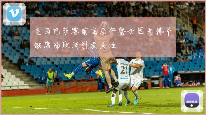 皇马巴萨赛前高层午餐会因老佛爷缺席而取消引发关注
