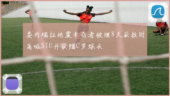 委内瑞拉地震幸存者被埋8天获救时高喊SIU并获赠C罗球衣