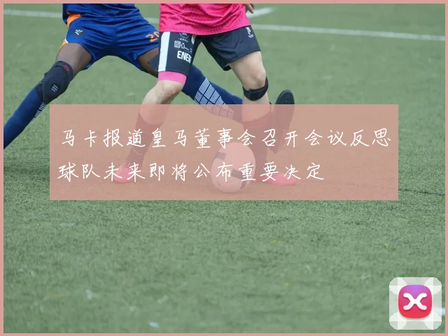 马卡报道皇马董事会召开会议反思球队未来即将公布重要决定