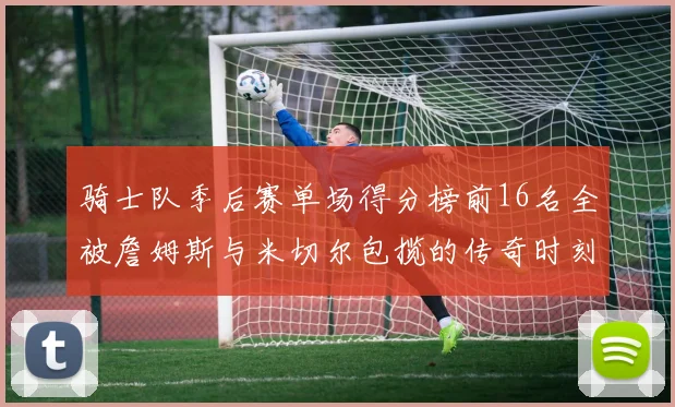 骑士队季后赛单场得分榜前16名全被詹姆斯与米切尔包揽的传奇时刻