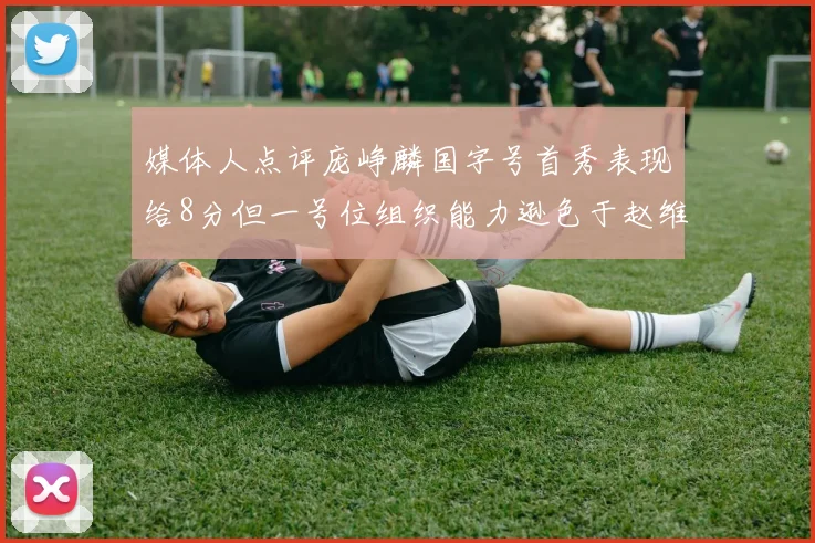 媒体人点评庞峥麟国字号首秀表现给8分但一号位组织能力逊色于赵维伦