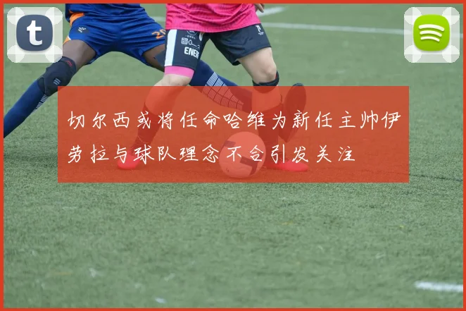 切尔西或将任命哈维为新任主帅伊劳拉与球队理念不合引发关注