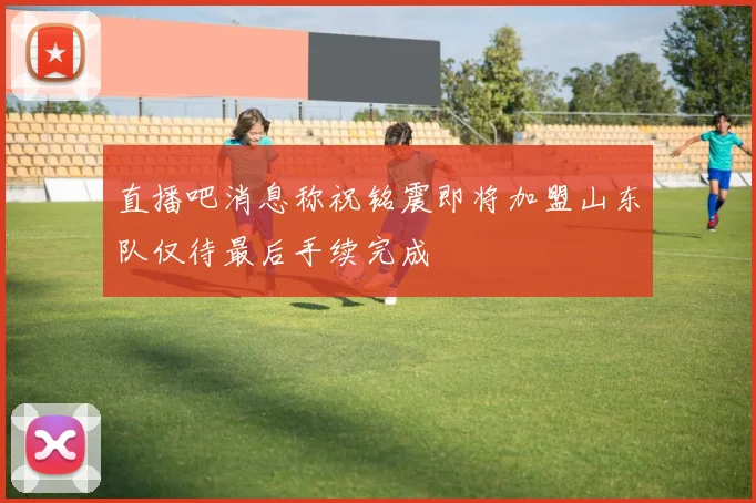 直播吧消息称祝铭震即将加盟山东队仅待最后手续完成