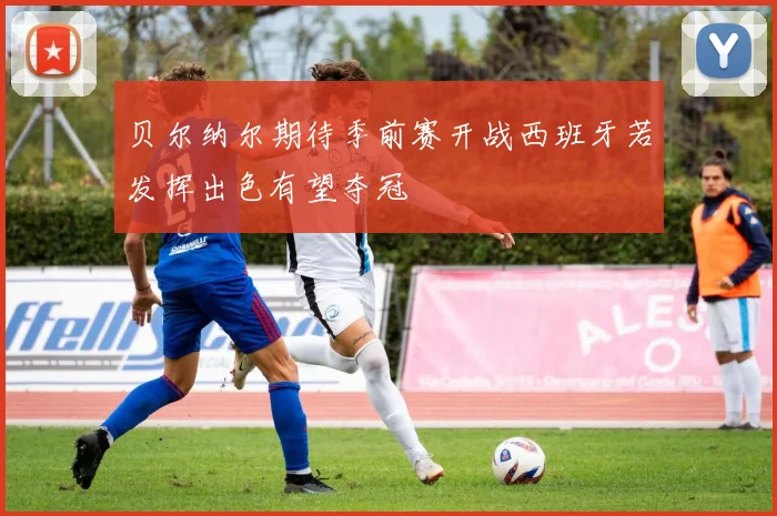 贝尔纳尔期待季前赛开战西班牙若发挥出色有望夺冠