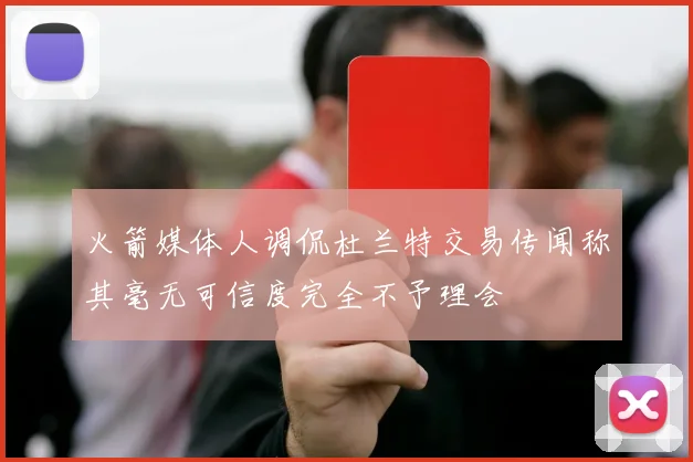 火箭媒体人调侃杜兰特交易传闻称其毫无可信度完全不予理会