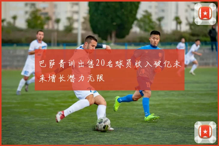 巴萨青训出售20名球员收入破亿未来增长潜力无限