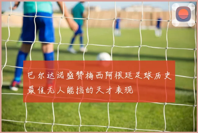 巴尔达诺盛赞梅西阿根廷足球历史最佳无人能挡的天才表现