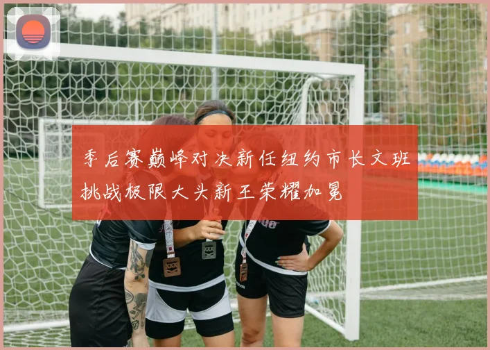 季后赛巅峰对决新任纽约市长文班挑战极限大头新王荣耀加冕