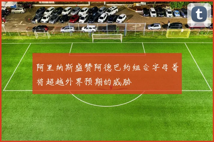 阿里纳斯盛赞阿德巴约组合字母哥将超越外界预期的威胁