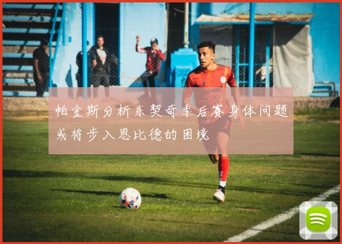 帕金斯分析东契奇季后赛身体问题或将步入恩比德的困境