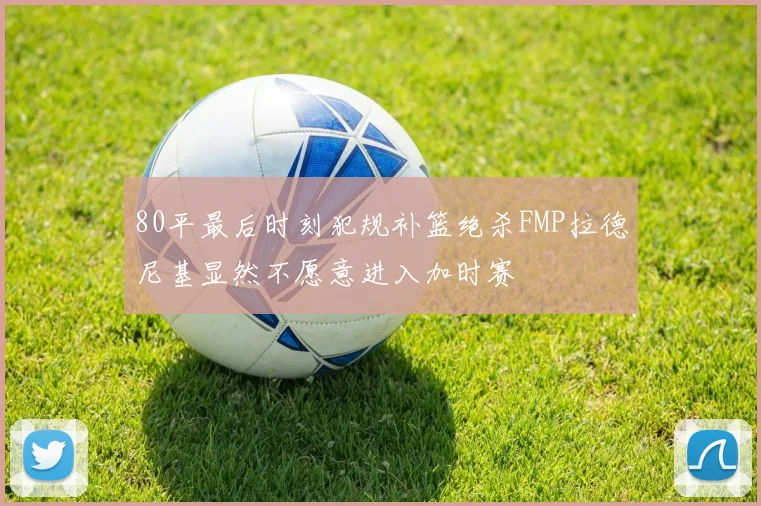 80平最后时刻犯规补篮绝杀FMP拉德尼基显然不愿意进入加时赛