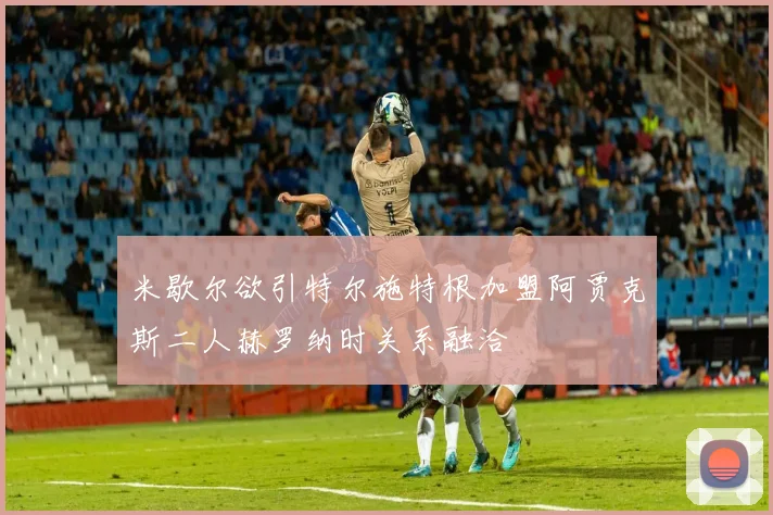 米歇尔欲引特尔施特根加盟阿贾克斯二人赫罗纳时关系融洽
