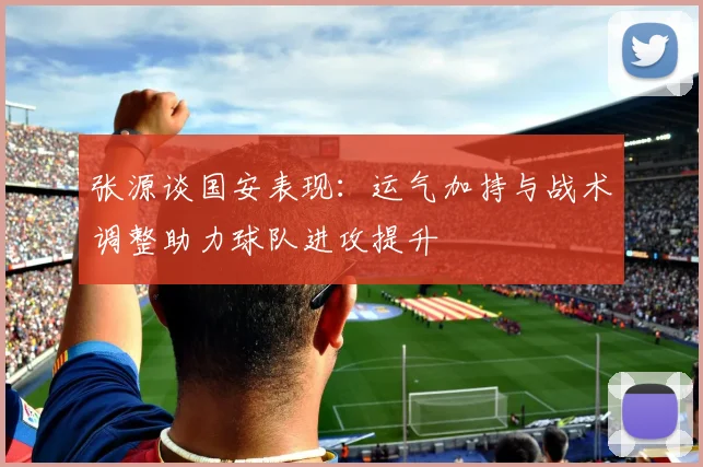 张源谈国安表现：运气加持与战术调整助力球队进攻提升
