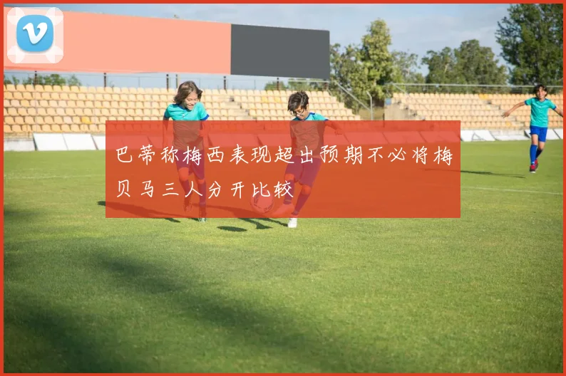 巴蒂称梅西表现超出预期不必将梅贝马三人分开比较