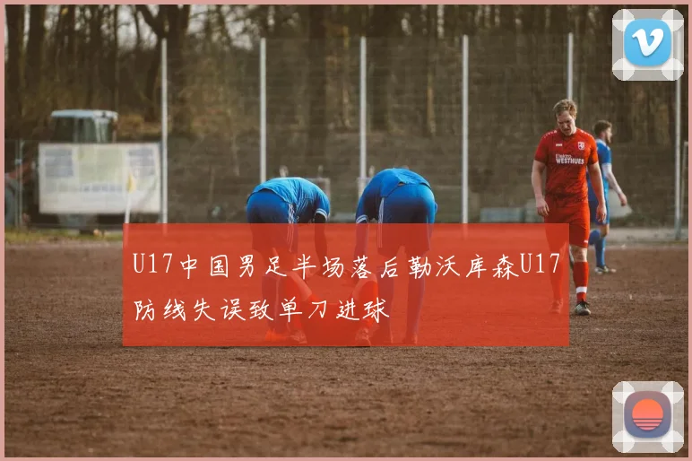 U17中国男足半场落后勒沃库森U17防线失误致单刀进球